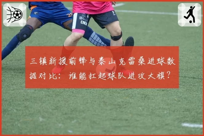 三镇新援前锋与泰山克雷桑进球数据对比：谁能扛起球队进攻大旗？