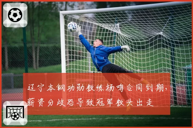 辽宁本钢功勋教练杨鸣合同到期，薪资分歧恐导致冠军教头出走