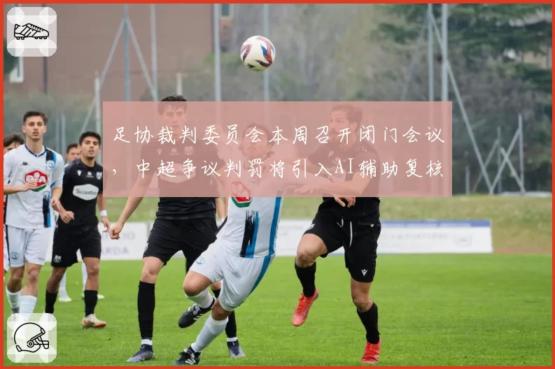 足协裁判委员会本周召开闭门会议,中超争议判罚将引入AI辅助复核