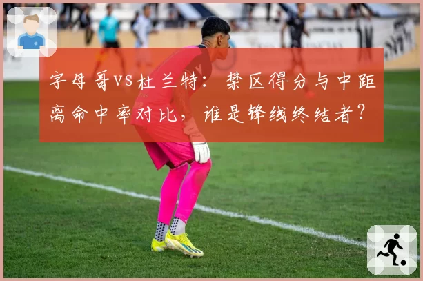 字母哥vs杜兰特：禁区得分与中距离命中率对比，谁是锋线终结者？
