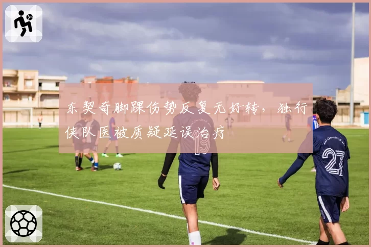 东契奇脚踝伤势反复无好转，独行侠队医被质疑延误治疗