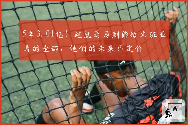 5年3.01亿!这就是马刺能给文班亚马的全部,他们的未来已定价