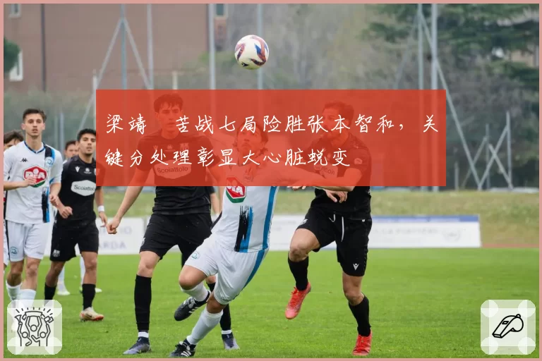 梁靖崑苦战七局险胜张本智和，关键分处理彰显大心脏蜕变
