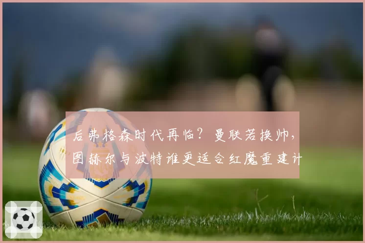 后弗格森时代再临？曼联若换帅，图赫尔与波特谁更适合红魔重建计划