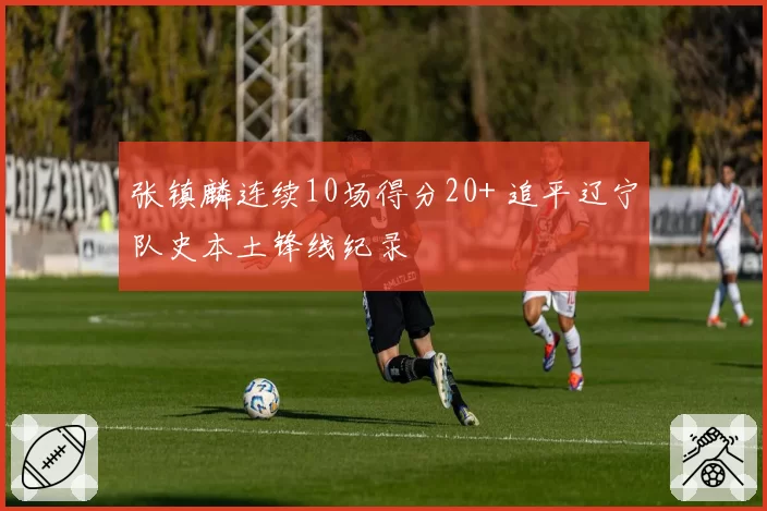 张镇麟连续10场得分20+ 追平辽宁队史本土锋线纪录