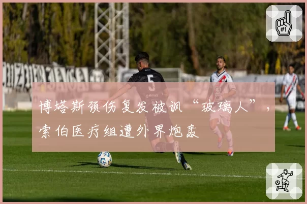 博塔斯颈伤复发被讽“玻璃人”，索伯医疗组遭外界炮轰
