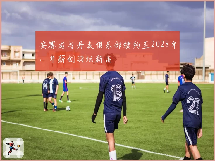 安赛龙与丹麦俱乐部续约至2028年，年薪创羽坛新高
