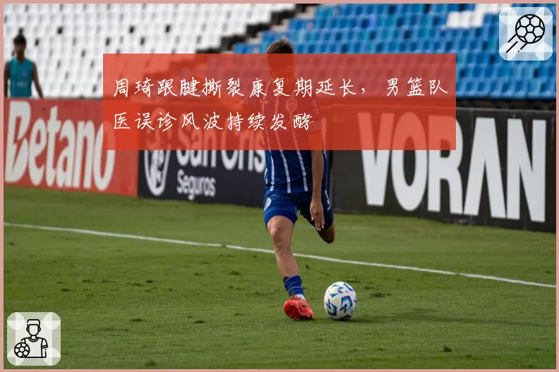 周琦跟腱撕裂康复期延长，男篮队医误诊风波持续发酵