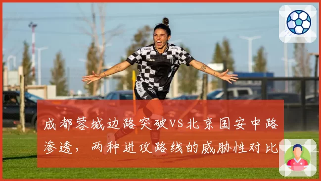 成都蓉城边路突破vs北京国安中路渗透，两种进攻路线的威胁性对比