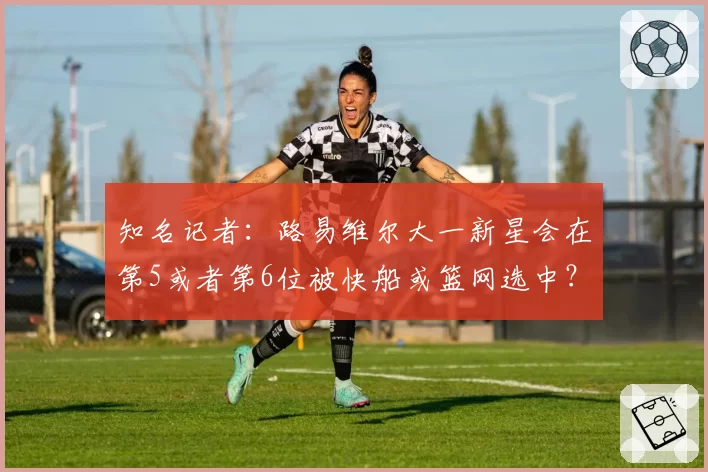 知名记者:路易维尔大一新星会在第5或者第6位被快船或篮网选中?
