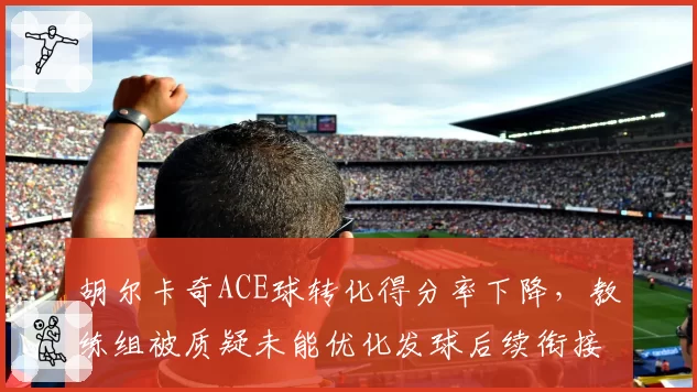 胡尔卡奇ACE球转化得分率下降，教练组被质疑未能优化发球后续衔接