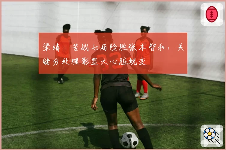 梁靖崑苦战七局险胜张本智和，关键分处理彰显大心脏蜕变