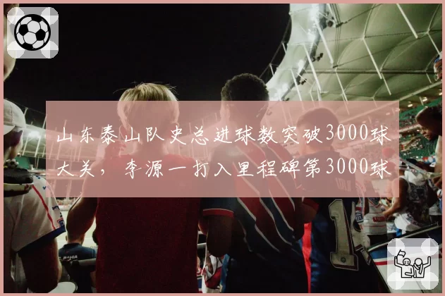 山东泰山队史总进球数突破3000球大关，李源一打入里程碑第3000球