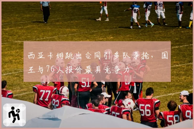 西亚卡姆跳出合同引多队争抢，国王与76人报价最具竞争力