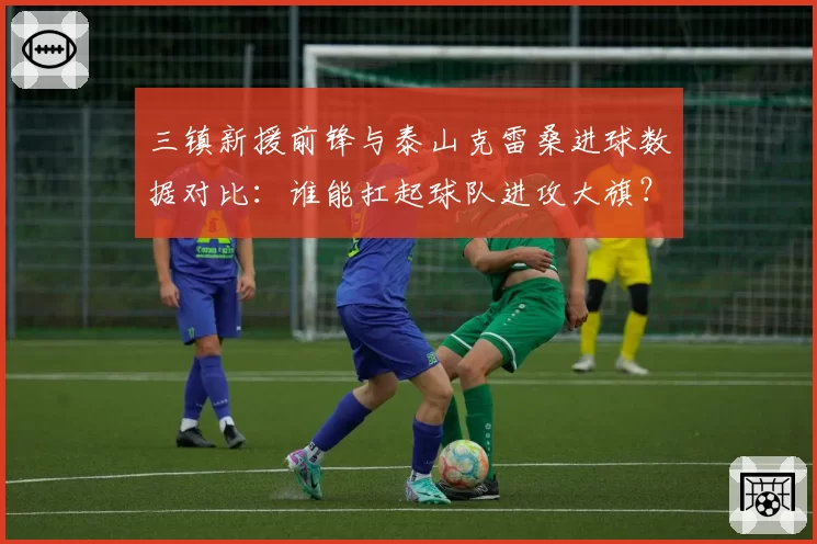 三镇新援前锋与泰山克雷桑进球数据对比：谁能扛起球队进攻大旗？