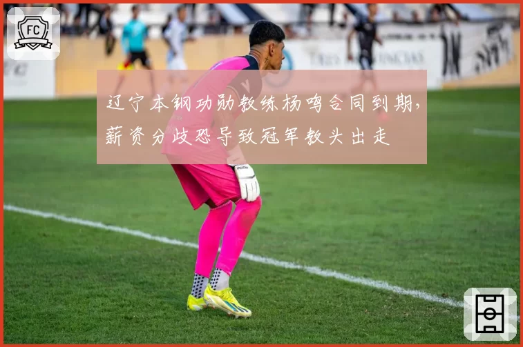 辽宁本钢功勋教练杨鸣合同到期，薪资分歧恐导致冠军教头出走