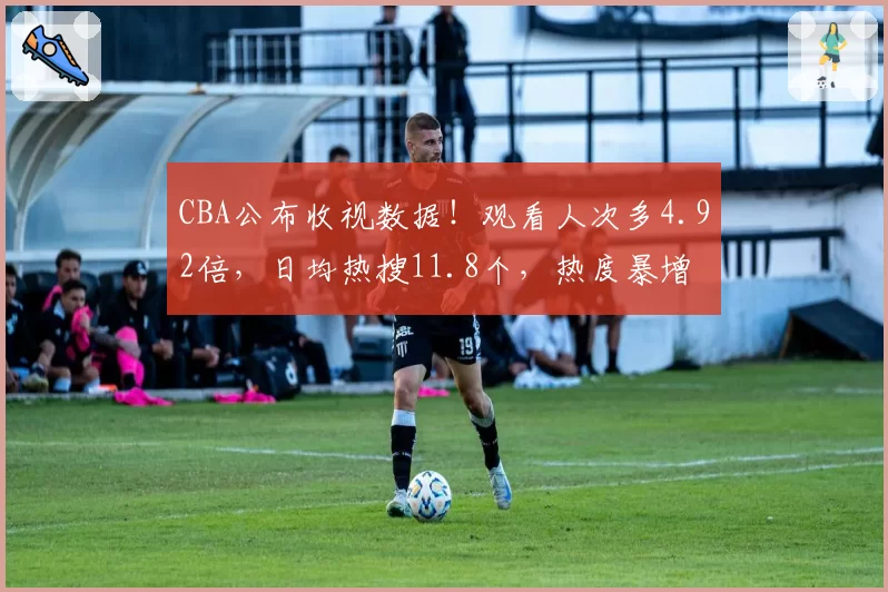 CBA公布收视数据！观看人次多4.92倍，日均热搜11.8个，热度暴增