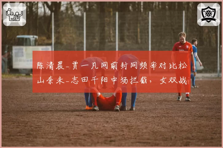 陈清晨_贾一凡网前封网频率对比松山奈未_志田千阳中场拦截，女双战术演变