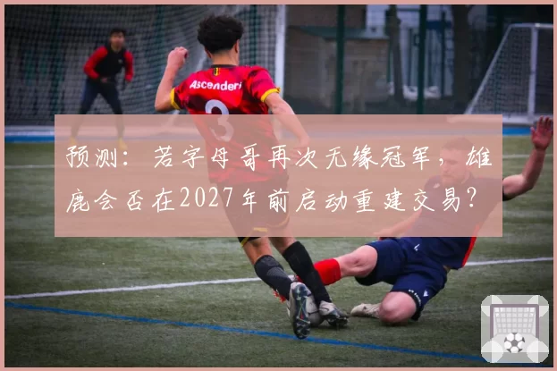 预测：若字母哥再次无缘冠军，雄鹿会否在2027年前启动重建交易？
