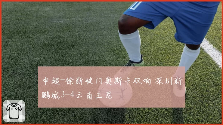 中超-徐新破门奥斯卡双响 深圳新鹏城3-4云南玉昆