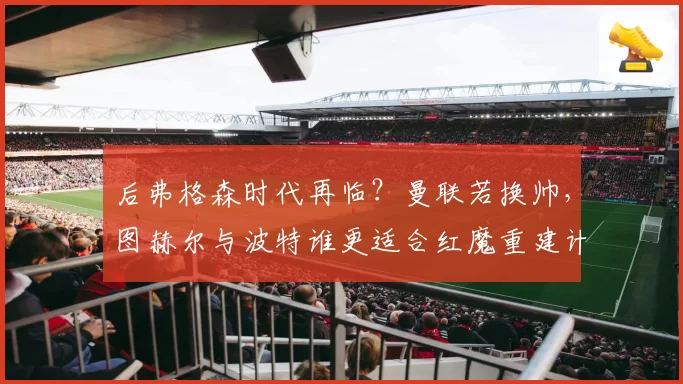 后弗格森时代再临？曼联若换帅，图赫尔与波特谁更适合红魔重建计划