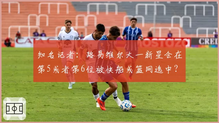 知名记者：路易维尔大一新星会在第5或者第6位被快船或篮网选中？