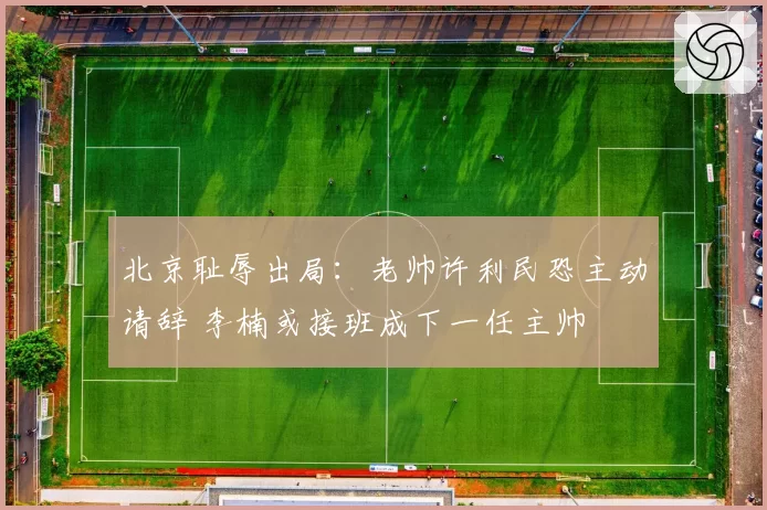 北京耻辱出局：老帅许利民恐主动请辞 李楠或接班成下一任主帅