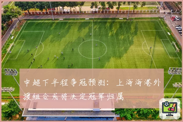 中超下半程争冠预测：上海海港外援组合或将决定冠军归属