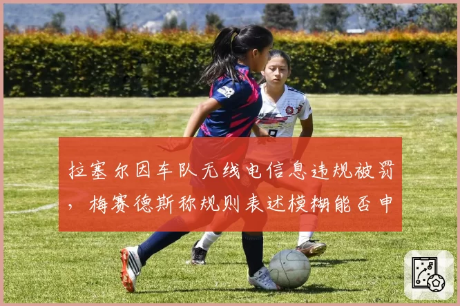 拉塞尔因车队无线电信息违规被罚，梅赛德斯称规则表述模糊能否申诉成功？