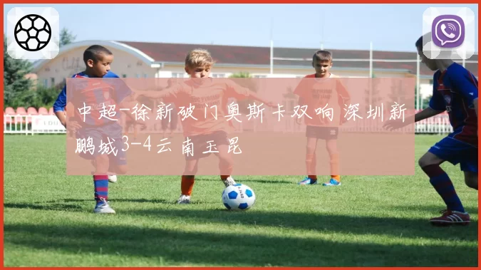 中超-徐新破门奥斯卡双响 深圳新鹏城3-4云南玉昆