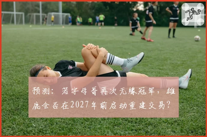 预测：若字母哥再次无缘冠军，雄鹿会否在2027年前启动重建交易？