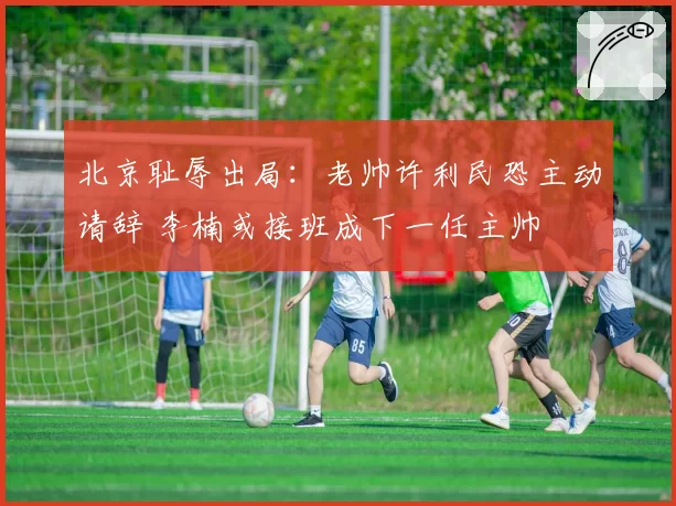 北京耻辱出局：老帅许利民恐主动请辞 李楠或接班成下一任主帅