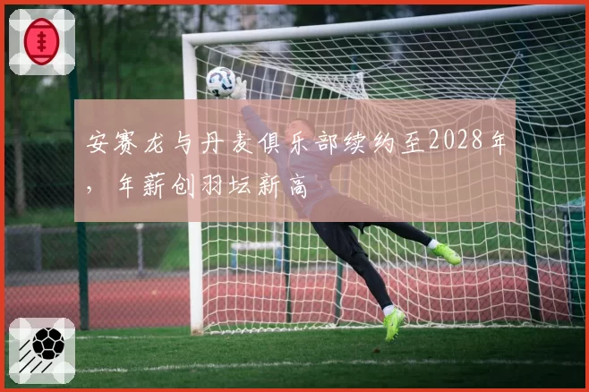 安赛龙与丹麦俱乐部续约至2028年，年薪创羽坛新高