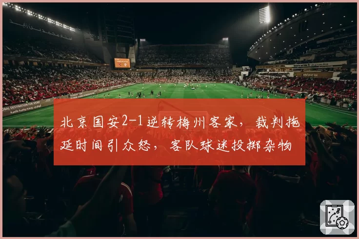 北京国安2-1逆转梅州客家,裁判拖延时间引众怒,客队球迷投掷杂物抗议