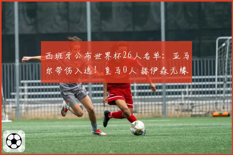 西班牙公布世界杯26人名单：亚马尔带伤入选！皇马0人 赫伊森无缘