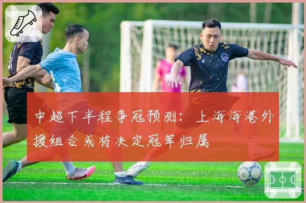 中超下半程争冠预测：上海海港外援组合或将决定冠军归属