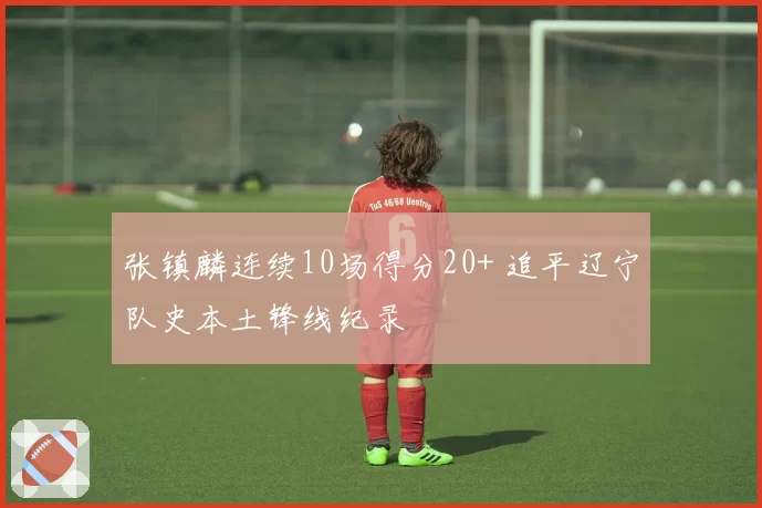 张镇麟连续10场得分20+ 追平辽宁队史本土锋线纪录
