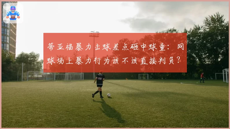 蒂亚福暴力击球差点砸中球童：网球场上暴力行为该不该直接判负？