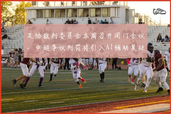 足协裁判委员会本周召开闭门会议,中超争议判罚将引入AI辅助复核