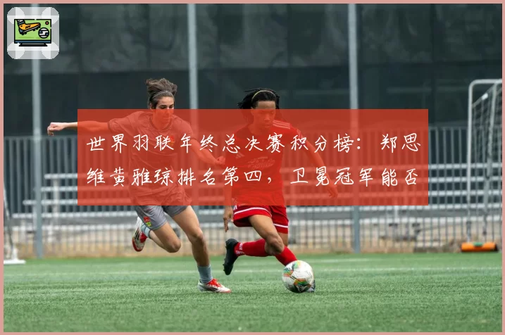世界羽联年终总决赛积分榜：郑思维黄雅琼排名第四，卫冕冠军能否上演逆袭？