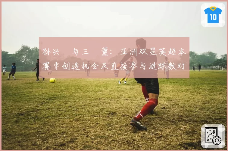 孙兴慜与三笘薰：亚洲双星英超本赛季创造机会及直接参与进球数对比